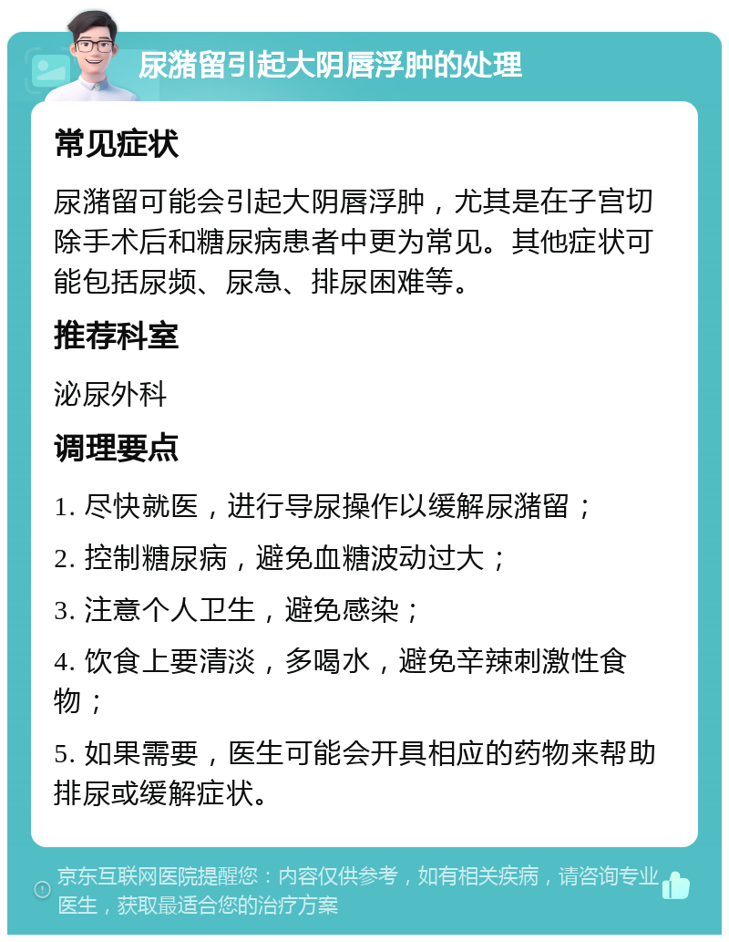 尿潴留引起大阴唇浮肿的处理 常见症状 尿潴留可能会引起大阴唇浮肿，尤其是在子宫切除手术后和糖尿病患者中更为常见。其他症状可能包括尿频、尿急、排尿困难等。 推荐科室 泌尿外科 调理要点 1. 尽快就医，进行导尿操作以缓解尿潴留； 2. 控制糖尿病，避免血糖波动过大； 3. 注意个人卫生，避免感染； 4. 饮食上要清淡，多喝水，避免辛辣刺激性食物； 5. 如果需要，医生可能会开具相应的药物来帮助排尿或缓解症状。