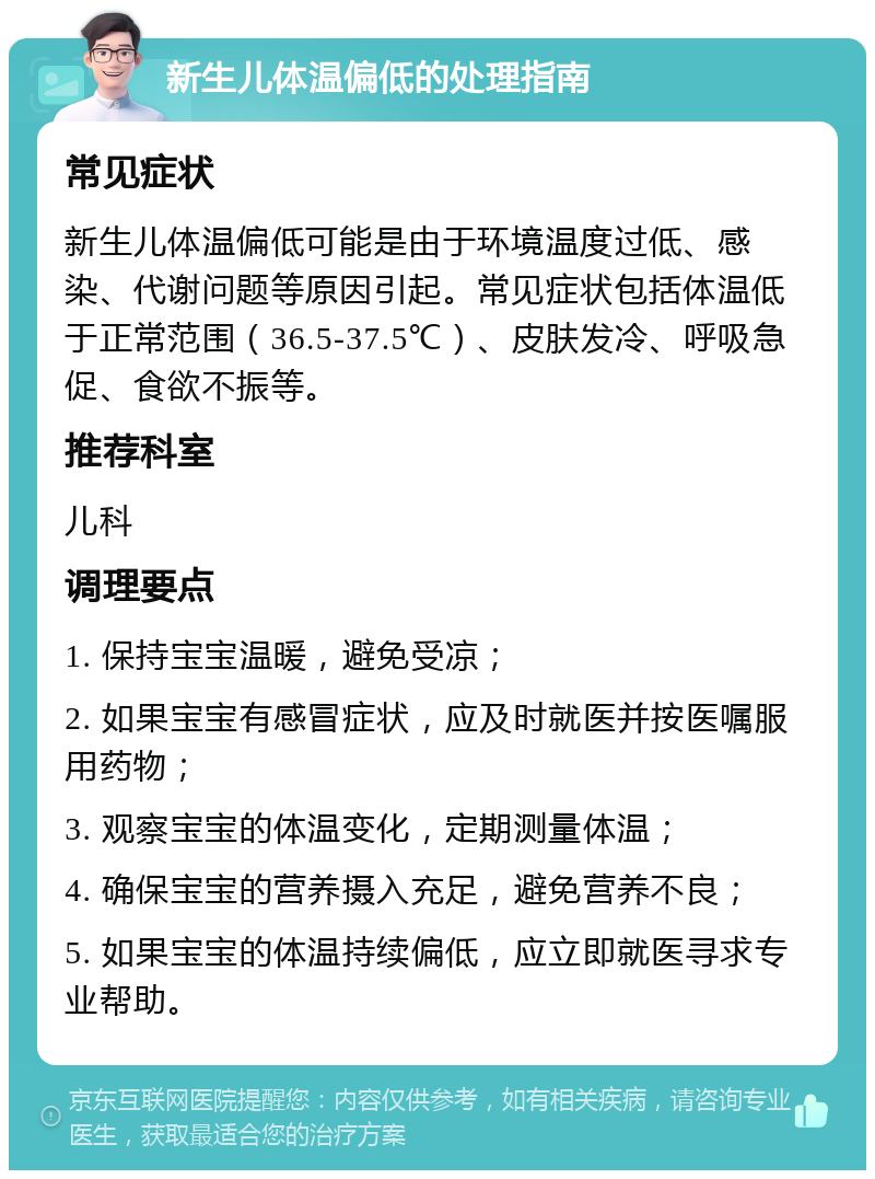 新生儿体温偏低的处理指南 常见症状 新生儿体温偏低可能是由于环境温度过低、感染、代谢问题等原因引起。常见症状包括体温低于正常范围（36.5-37.5℃）、皮肤发冷、呼吸急促、食欲不振等。 推荐科室 儿科 调理要点 1. 保持宝宝温暖，避免受凉； 2. 如果宝宝有感冒症状，应及时就医并按医嘱服用药物； 3. 观察宝宝的体温变化，定期测量体温； 4. 确保宝宝的营养摄入充足，避免营养不良； 5. 如果宝宝的体温持续偏低，应立即就医寻求专业帮助。