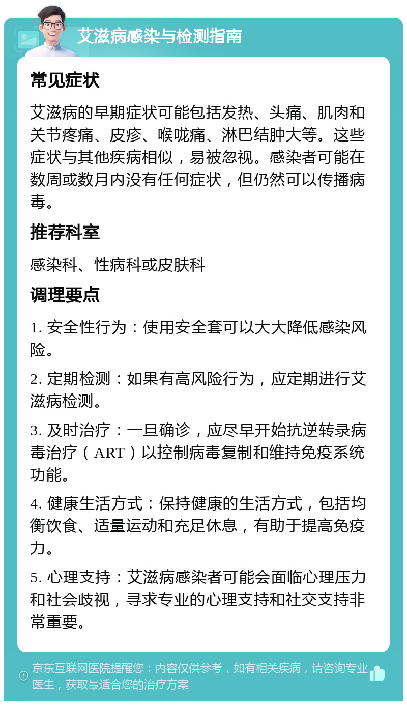 艾滋病感染与检测指南 常见症状 艾滋病的早期症状可能包括发热、头痛、肌肉和关节疼痛、皮疹、喉咙痛、淋巴结肿大等。这些症状与其他疾病相似，易被忽视。感染者可能在数周或数月内没有任何症状，但仍然可以传播病毒。 推荐科室 感染科、性病科或皮肤科 调理要点 1. 安全性行为：使用安全套可以大大降低感染风险。 2. 定期检测：如果有高风险行为，应定期进行艾滋病检测。 3. 及时治疗：一旦确诊，应尽早开始抗逆转录病毒治疗（ART）以控制病毒复制和维持免疫系统功能。 4. 健康生活方式：保持健康的生活方式，包括均衡饮食、适量运动和充足休息，有助于提高免疫力。 5. 心理支持：艾滋病感染者可能会面临心理压力和社会歧视，寻求专业的心理支持和社交支持非常重要。