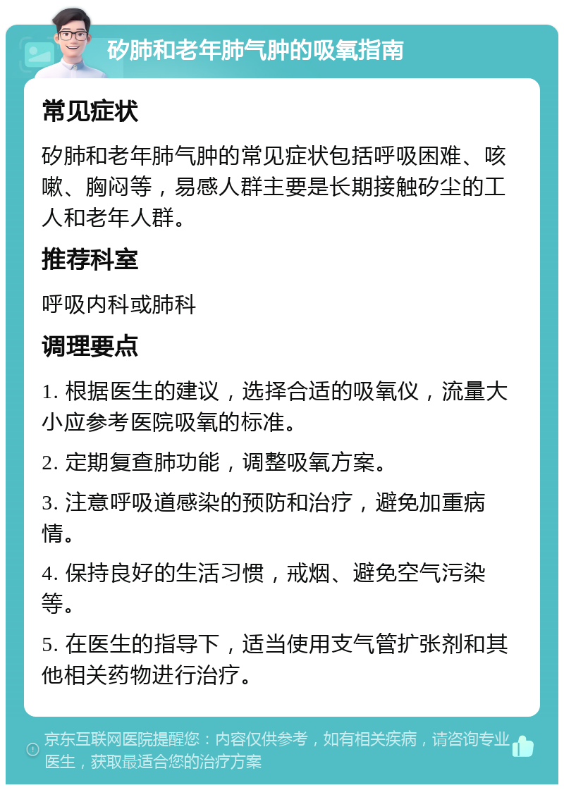 矽肺和老年肺气肿的吸氧指南 常见症状 矽肺和老年肺气肿的常见症状包括呼吸困难、咳嗽、胸闷等，易感人群主要是长期接触矽尘的工人和老年人群。 推荐科室 呼吸内科或肺科 调理要点 1. 根据医生的建议，选择合适的吸氧仪，流量大小应参考医院吸氧的标准。 2. 定期复查肺功能，调整吸氧方案。 3. 注意呼吸道感染的预防和治疗，避免加重病情。 4. 保持良好的生活习惯，戒烟、避免空气污染等。 5. 在医生的指导下，适当使用支气管扩张剂和其他相关药物进行治疗。