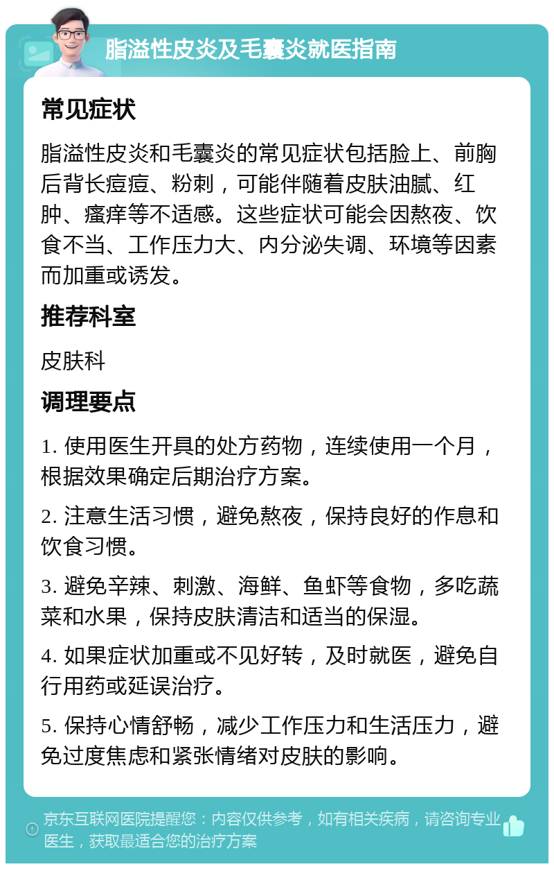 脂溢性皮炎及毛囊炎就医指南 常见症状 脂溢性皮炎和毛囊炎的常见症状包括脸上、前胸后背长痘痘、粉刺，可能伴随着皮肤油腻、红肿、瘙痒等不适感。这些症状可能会因熬夜、饮食不当、工作压力大、内分泌失调、环境等因素而加重或诱发。 推荐科室 皮肤科 调理要点 1. 使用医生开具的处方药物，连续使用一个月，根据效果确定后期治疗方案。 2. 注意生活习惯，避免熬夜，保持良好的作息和饮食习惯。 3. 避免辛辣、刺激、海鲜、鱼虾等食物，多吃蔬菜和水果，保持皮肤清洁和适当的保湿。 4. 如果症状加重或不见好转，及时就医，避免自行用药或延误治疗。 5. 保持心情舒畅，减少工作压力和生活压力，避免过度焦虑和紧张情绪对皮肤的影响。