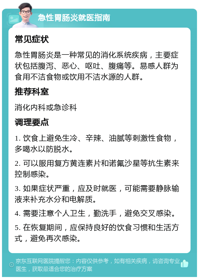 急性胃肠炎就医指南 常见症状 急性胃肠炎是一种常见的消化系统疾病，主要症状包括腹泻、恶心、呕吐、腹痛等。易感人群为食用不洁食物或饮用不洁水源的人群。 推荐科室 消化内科或急诊科 调理要点 1. 饮食上避免生冷、辛辣、油腻等刺激性食物，多喝水以防脱水。 2. 可以服用复方黄连素片和诺氟沙星等抗生素来控制感染。 3. 如果症状严重，应及时就医，可能需要静脉输液来补充水分和电解质。 4. 需要注意个人卫生，勤洗手，避免交叉感染。 5. 在恢复期间，应保持良好的饮食习惯和生活方式，避免再次感染。