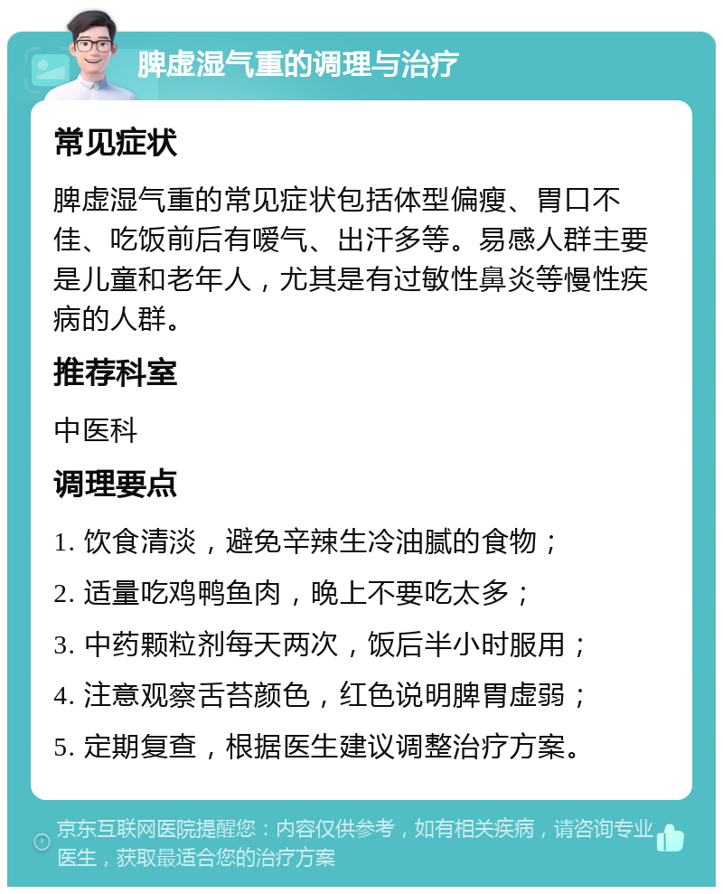 脾虚湿气重的调理与治疗 常见症状 脾虚湿气重的常见症状包括体型偏瘦、胃口不佳、吃饭前后有嗳气、出汗多等。易感人群主要是儿童和老年人，尤其是有过敏性鼻炎等慢性疾病的人群。 推荐科室 中医科 调理要点 1. 饮食清淡，避免辛辣生冷油腻的食物； 2. 适量吃鸡鸭鱼肉，晚上不要吃太多； 3. 中药颗粒剂每天两次，饭后半小时服用； 4. 注意观察舌苔颜色，红色说明脾胃虚弱； 5. 定期复查，根据医生建议调整治疗方案。