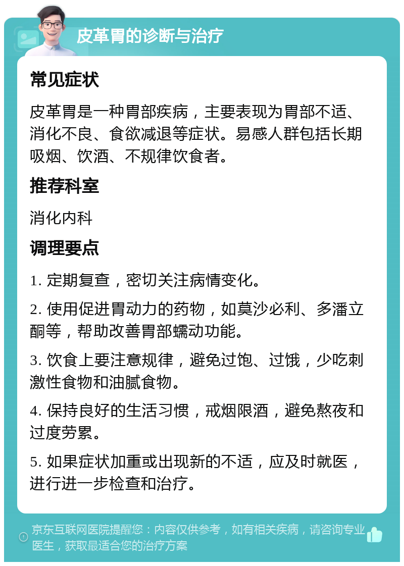 皮革胃的诊断与治疗 常见症状 皮革胃是一种胃部疾病，主要表现为胃部不适、消化不良、食欲减退等症状。易感人群包括长期吸烟、饮酒、不规律饮食者。 推荐科室 消化内科 调理要点 1. 定期复查，密切关注病情变化。 2. 使用促进胃动力的药物，如莫沙必利、多潘立酮等，帮助改善胃部蠕动功能。 3. 饮食上要注意规律，避免过饱、过饿，少吃刺激性食物和油腻食物。 4. 保持良好的生活习惯，戒烟限酒，避免熬夜和过度劳累。 5. 如果症状加重或出现新的不适，应及时就医，进行进一步检查和治疗。