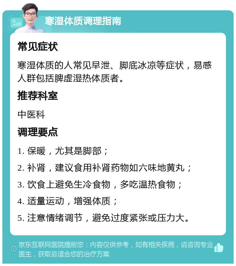 寒湿体质调理指南 常见症状 寒湿体质的人常见早泄、脚底冰凉等症状，易感人群包括脾虚湿热体质者。 推荐科室 中医科 调理要点 1. 保暖，尤其是脚部； 2. 补肾，建议食用补肾药物如六味地黄丸； 3. 饮食上避免生冷食物，多吃温热食物； 4. 适量运动，增强体质； 5. 注意情绪调节，避免过度紧张或压力大。