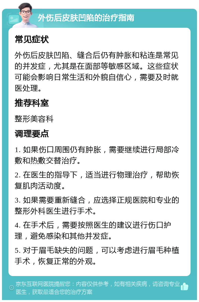 外伤后皮肤凹陷的治疗指南 常见症状 外伤后皮肤凹陷、缝合后仍有肿胀和粘连是常见的并发症，尤其是在面部等敏感区域。这些症状可能会影响日常生活和外貌自信心，需要及时就医处理。 推荐科室 整形美容科 调理要点 1. 如果伤口周围仍有肿胀，需要继续进行局部冷敷和热敷交替治疗。 2. 在医生的指导下，适当进行物理治疗，帮助恢复肌肉活动度。 3. 如果需要重新缝合，应选择正规医院和专业的整形外科医生进行手术。 4. 在手术后，需要按照医生的建议进行伤口护理，避免感染和其他并发症。 5. 对于眉毛缺失的问题，可以考虑进行眉毛种植手术，恢复正常的外观。