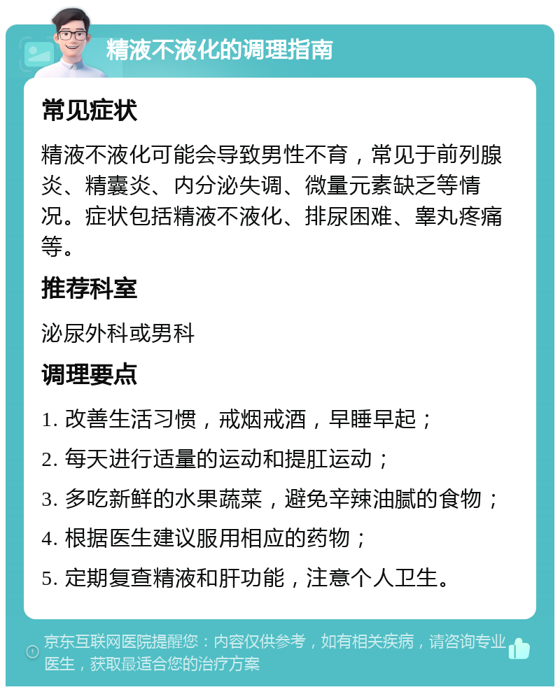 精液不液化的调理指南 常见症状 精液不液化可能会导致男性不育，常见于前列腺炎、精囊炎、内分泌失调、微量元素缺乏等情况。症状包括精液不液化、排尿困难、睾丸疼痛等。 推荐科室 泌尿外科或男科 调理要点 1. 改善生活习惯，戒烟戒酒，早睡早起； 2. 每天进行适量的运动和提肛运动； 3. 多吃新鲜的水果蔬菜，避免辛辣油腻的食物； 4. 根据医生建议服用相应的药物； 5. 定期复查精液和肝功能，注意个人卫生。