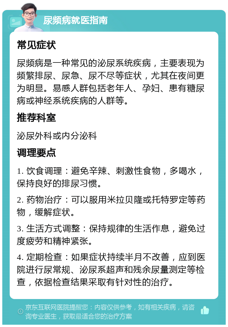 尿频病就医指南 常见症状 尿频病是一种常见的泌尿系统疾病，主要表现为频繁排尿、尿急、尿不尽等症状，尤其在夜间更为明显。易感人群包括老年人、孕妇、患有糖尿病或神经系统疾病的人群等。 推荐科室 泌尿外科或内分泌科 调理要点 1. 饮食调理：避免辛辣、刺激性食物，多喝水，保持良好的排尿习惯。 2. 药物治疗：可以服用米拉贝隆或托特罗定等药物，缓解症状。 3. 生活方式调整：保持规律的生活作息，避免过度疲劳和精神紧张。 4. 定期检查：如果症状持续半月不改善，应到医院进行尿常规、泌尿系超声和残余尿量测定等检查，依据检查结果采取有针对性的治疗。