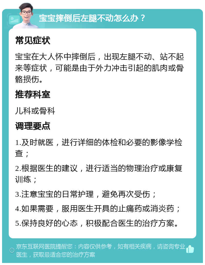 宝宝摔倒后左腿不动怎么办？ 常见症状 宝宝在大人怀中摔倒后，出现左腿不动、站不起来等症状，可能是由于外力冲击引起的肌肉或骨骼损伤。 推荐科室 儿科或骨科 调理要点 1.及时就医，进行详细的体检和必要的影像学检查； 2.根据医生的建议，进行适当的物理治疗或康复训练； 3.注意宝宝的日常护理，避免再次受伤； 4.如果需要，服用医生开具的止痛药或消炎药； 5.保持良好的心态，积极配合医生的治疗方案。