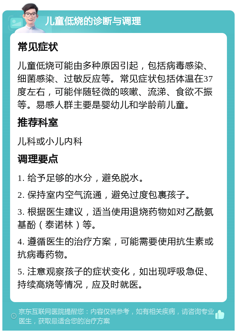 儿童低烧的诊断与调理 常见症状 儿童低烧可能由多种原因引起，包括病毒感染、细菌感染、过敏反应等。常见症状包括体温在37度左右，可能伴随轻微的咳嗽、流涕、食欲不振等。易感人群主要是婴幼儿和学龄前儿童。 推荐科室 儿科或小儿内科 调理要点 1. 给予足够的水分，避免脱水。 2. 保持室内空气流通，避免过度包裹孩子。 3. 根据医生建议，适当使用退烧药物如对乙酰氨基酚（泰诺林）等。 4. 遵循医生的治疗方案，可能需要使用抗生素或抗病毒药物。 5. 注意观察孩子的症状变化，如出现呼吸急促、持续高烧等情况，应及时就医。