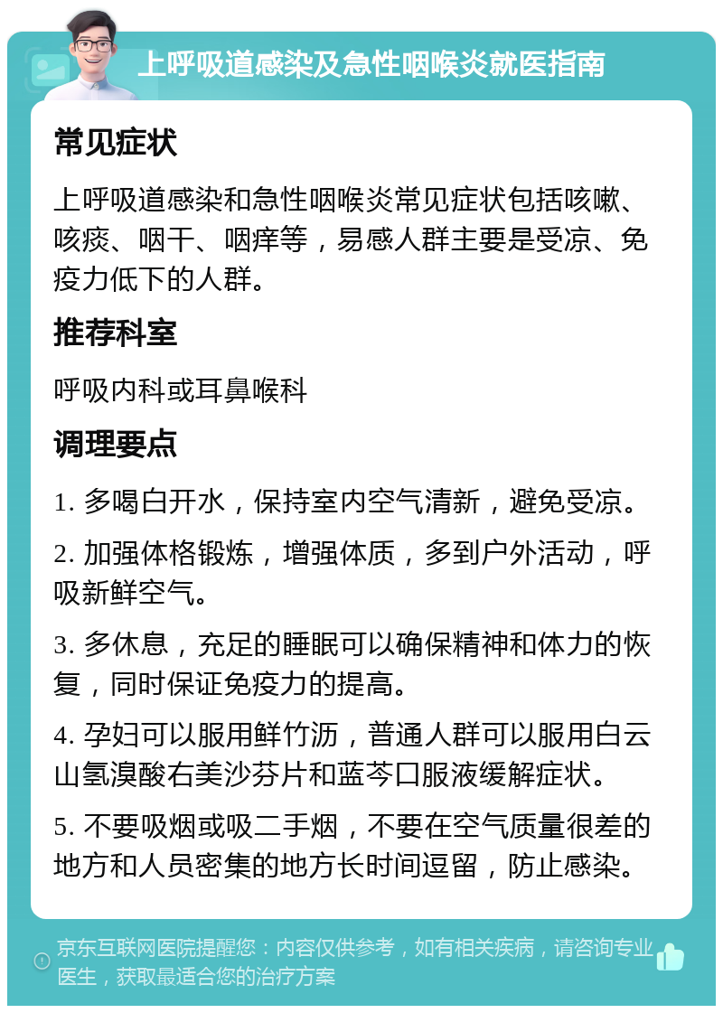 上呼吸道感染及急性咽喉炎就医指南 常见症状 上呼吸道感染和急性咽喉炎常见症状包括咳嗽、咳痰、咽干、咽痒等，易感人群主要是受凉、免疫力低下的人群。 推荐科室 呼吸内科或耳鼻喉科 调理要点 1. 多喝白开水，保持室内空气清新，避免受凉。 2. 加强体格锻炼，增强体质，多到户外活动，呼吸新鲜空气。 3. 多休息，充足的睡眠可以确保精神和体力的恢复，同时保证免疫力的提高。 4. 孕妇可以服用鲜竹沥，普通人群可以服用白云山氢溴酸右美沙芬片和蓝芩口服液缓解症状。 5. 不要吸烟或吸二手烟，不要在空气质量很差的地方和人员密集的地方长时间逗留，防止感染。