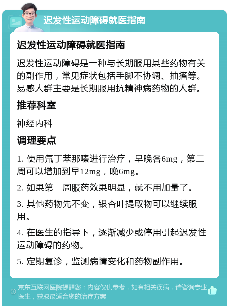 迟发性运动障碍就医指南 迟发性运动障碍就医指南 迟发性运动障碍是一种与长期服用某些药物有关的副作用，常见症状包括手脚不协调、抽搐等。易感人群主要是长期服用抗精神病药物的人群。 推荐科室 神经内科 调理要点 1. 使用氘丁苯那嗪进行治疗，早晚各6mg，第二周可以增加到早12mg，晚6mg。 2. 如果第一周服药效果明显，就不用加量了。 3. 其他药物先不变，银杏叶提取物可以继续服用。 4. 在医生的指导下，逐渐减少或停用引起迟发性运动障碍的药物。 5. 定期复诊，监测病情变化和药物副作用。