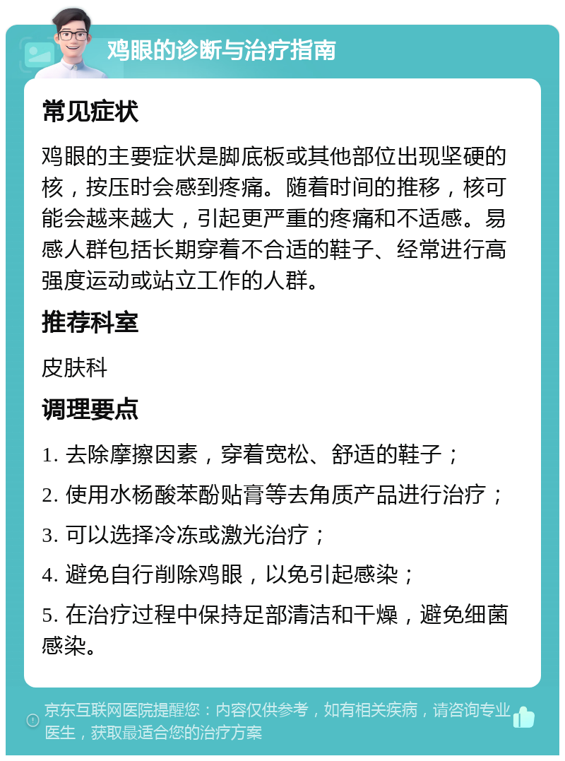 鸡眼的诊断与治疗指南 常见症状 鸡眼的主要症状是脚底板或其他部位出现坚硬的核，按压时会感到疼痛。随着时间的推移，核可能会越来越大，引起更严重的疼痛和不适感。易感人群包括长期穿着不合适的鞋子、经常进行高强度运动或站立工作的人群。 推荐科室 皮肤科 调理要点 1. 去除摩擦因素，穿着宽松、舒适的鞋子； 2. 使用水杨酸苯酚贴膏等去角质产品进行治疗； 3. 可以选择冷冻或激光治疗； 4. 避免自行削除鸡眼，以免引起感染； 5. 在治疗过程中保持足部清洁和干燥，避免细菌感染。