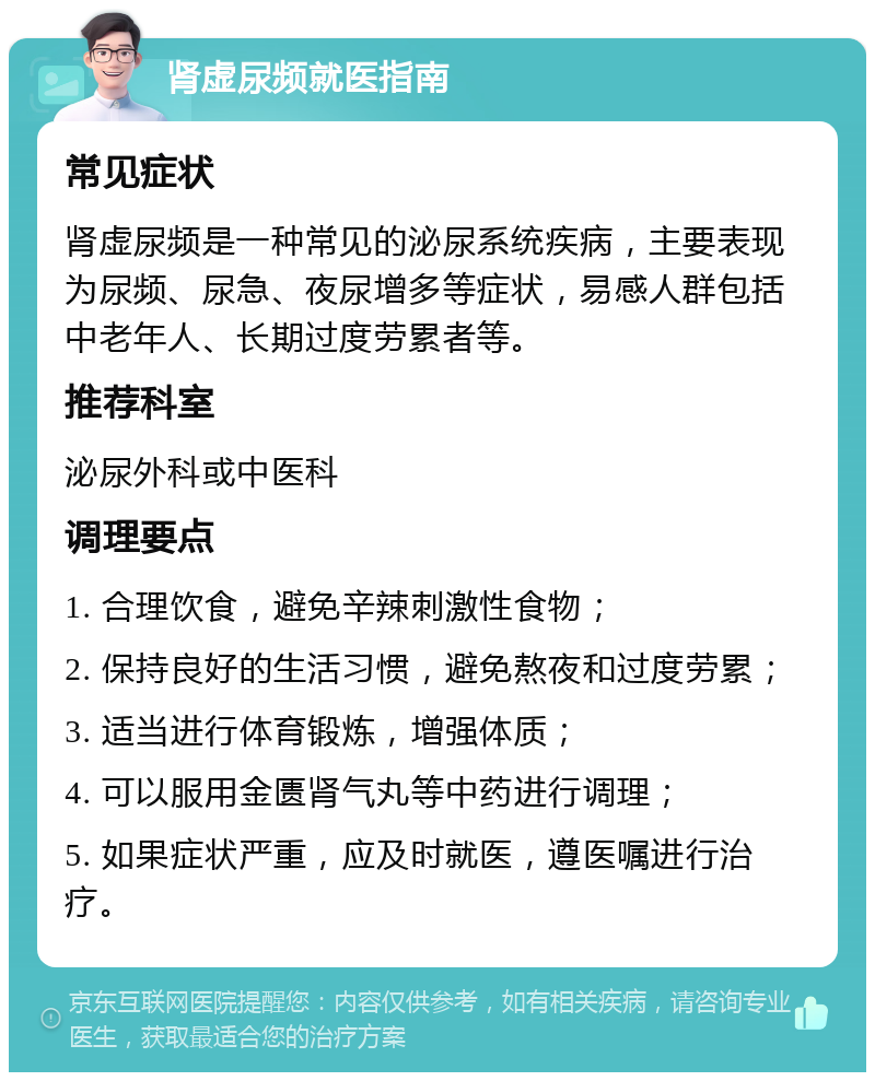 肾虚尿频就医指南 常见症状 肾虚尿频是一种常见的泌尿系统疾病，主要表现为尿频、尿急、夜尿增多等症状，易感人群包括中老年人、长期过度劳累者等。 推荐科室 泌尿外科或中医科 调理要点 1. 合理饮食，避免辛辣刺激性食物； 2. 保持良好的生活习惯，避免熬夜和过度劳累； 3. 适当进行体育锻炼，增强体质； 4. 可以服用金匮肾气丸等中药进行调理； 5. 如果症状严重，应及时就医，遵医嘱进行治疗。