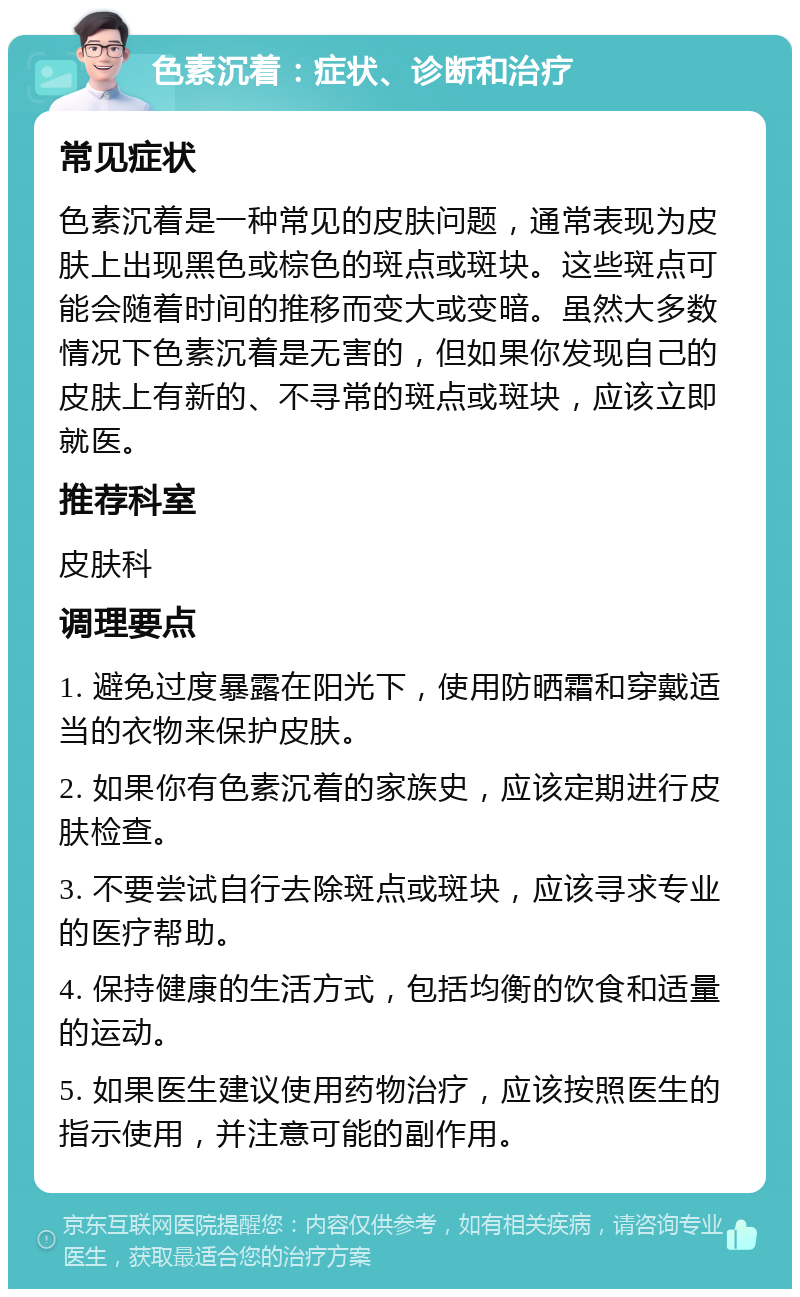 色素沉着：症状、诊断和治疗 常见症状 色素沉着是一种常见的皮肤问题，通常表现为皮肤上出现黑色或棕色的斑点或斑块。这些斑点可能会随着时间的推移而变大或变暗。虽然大多数情况下色素沉着是无害的，但如果你发现自己的皮肤上有新的、不寻常的斑点或斑块，应该立即就医。 推荐科室 皮肤科 调理要点 1. 避免过度暴露在阳光下，使用防晒霜和穿戴适当的衣物来保护皮肤。 2. 如果你有色素沉着的家族史，应该定期进行皮肤检查。 3. 不要尝试自行去除斑点或斑块，应该寻求专业的医疗帮助。 4. 保持健康的生活方式，包括均衡的饮食和适量的运动。 5. 如果医生建议使用药物治疗，应该按照医生的指示使用，并注意可能的副作用。