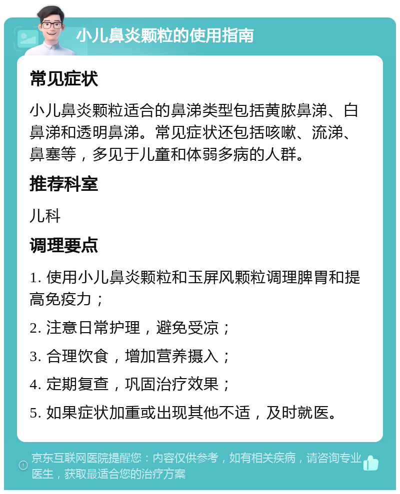 小儿鼻炎颗粒的使用指南 常见症状 小儿鼻炎颗粒适合的鼻涕类型包括黄脓鼻涕、白鼻涕和透明鼻涕。常见症状还包括咳嗽、流涕、鼻塞等，多见于儿童和体弱多病的人群。 推荐科室 儿科 调理要点 1. 使用小儿鼻炎颗粒和玉屏风颗粒调理脾胃和提高免疫力； 2. 注意日常护理，避免受凉； 3. 合理饮食，增加营养摄入； 4. 定期复查，巩固治疗效果； 5. 如果症状加重或出现其他不适，及时就医。