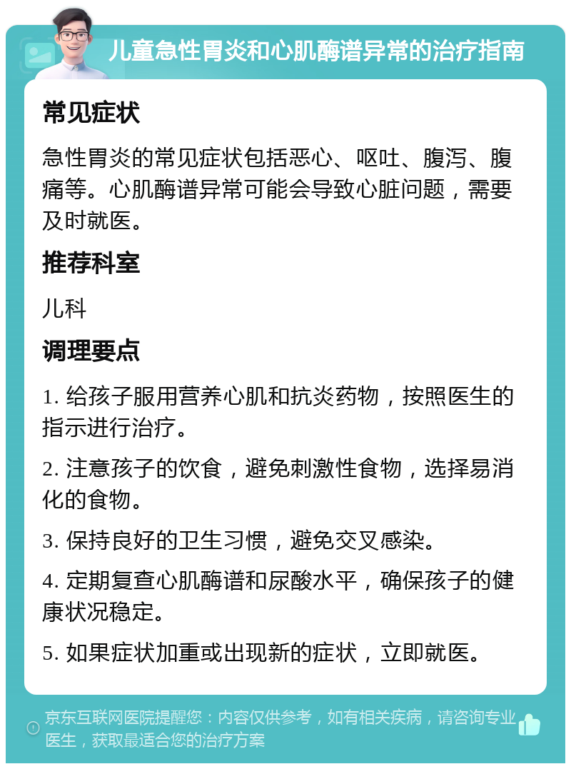 儿童急性胃炎和心肌酶谱异常的治疗指南 常见症状 急性胃炎的常见症状包括恶心、呕吐、腹泻、腹痛等。心肌酶谱异常可能会导致心脏问题，需要及时就医。 推荐科室 儿科 调理要点 1. 给孩子服用营养心肌和抗炎药物，按照医生的指示进行治疗。 2. 注意孩子的饮食，避免刺激性食物，选择易消化的食物。 3. 保持良好的卫生习惯，避免交叉感染。 4. 定期复查心肌酶谱和尿酸水平，确保孩子的健康状况稳定。 5. 如果症状加重或出现新的症状，立即就医。