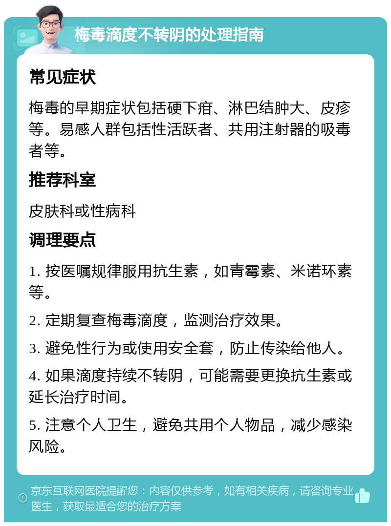 梅毒滴度不转阴的处理指南 常见症状 梅毒的早期症状包括硬下疳、淋巴结肿大、皮疹等。易感人群包括性活跃者、共用注射器的吸毒者等。 推荐科室 皮肤科或性病科 调理要点 1. 按医嘱规律服用抗生素，如青霉素、米诺环素等。 2. 定期复查梅毒滴度，监测治疗效果。 3. 避免性行为或使用安全套，防止传染给他人。 4. 如果滴度持续不转阴，可能需要更换抗生素或延长治疗时间。 5. 注意个人卫生，避免共用个人物品，减少感染风险。