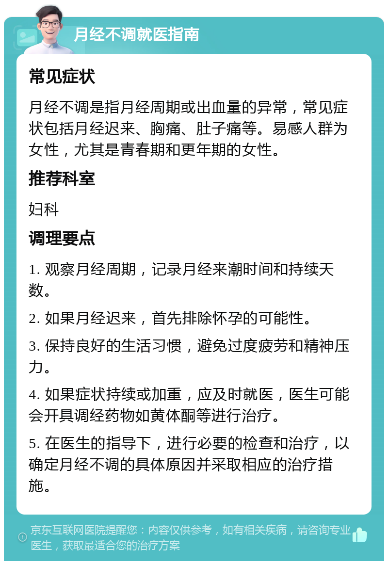 月经不调就医指南 常见症状 月经不调是指月经周期或出血量的异常，常见症状包括月经迟来、胸痛、肚子痛等。易感人群为女性，尤其是青春期和更年期的女性。 推荐科室 妇科 调理要点 1. 观察月经周期，记录月经来潮时间和持续天数。 2. 如果月经迟来，首先排除怀孕的可能性。 3. 保持良好的生活习惯，避免过度疲劳和精神压力。 4. 如果症状持续或加重，应及时就医，医生可能会开具调经药物如黄体酮等进行治疗。 5. 在医生的指导下，进行必要的检查和治疗，以确定月经不调的具体原因并采取相应的治疗措施。