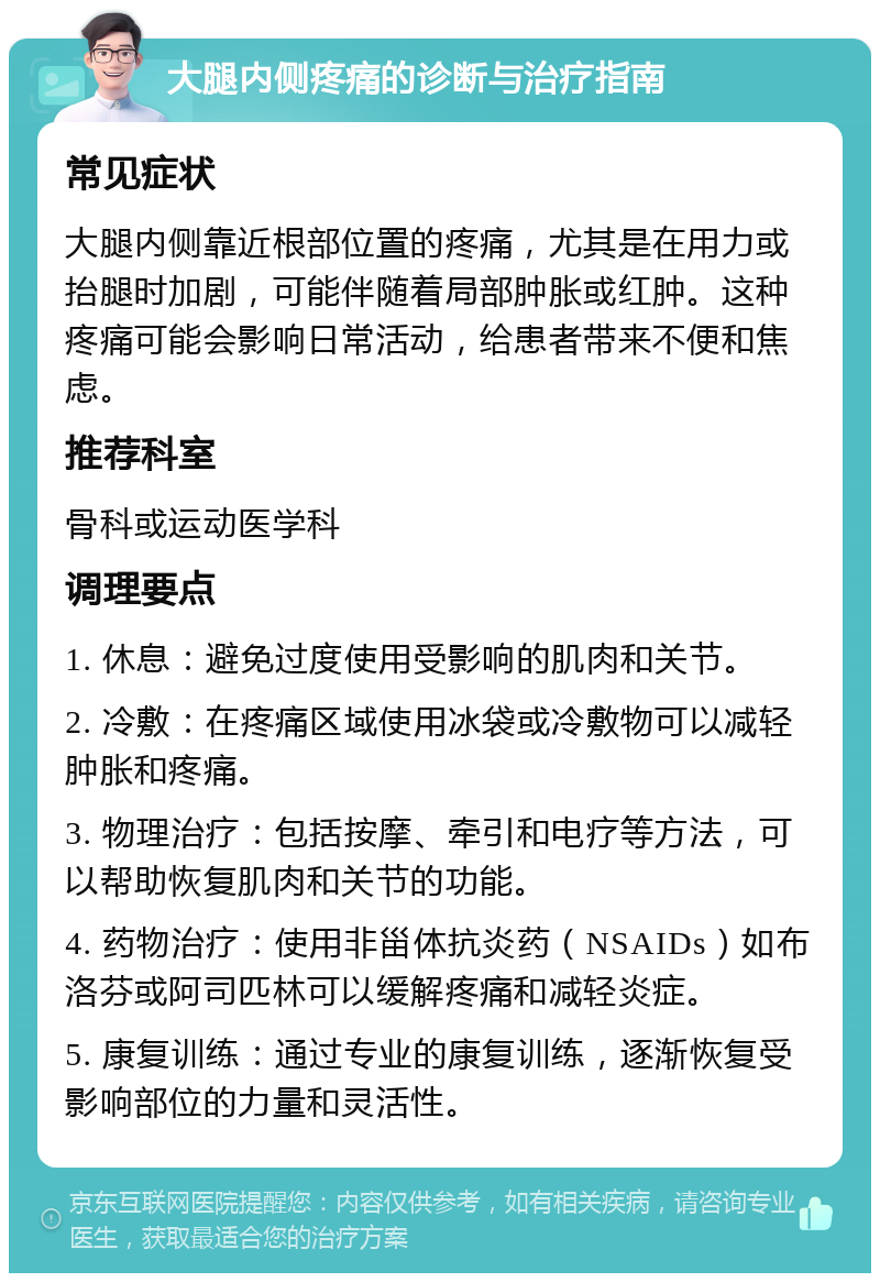 大腿内侧疼痛的诊断与治疗指南 常见症状 大腿内侧靠近根部位置的疼痛，尤其是在用力或抬腿时加剧，可能伴随着局部肿胀或红肿。这种疼痛可能会影响日常活动，给患者带来不便和焦虑。 推荐科室 骨科或运动医学科 调理要点 1. 休息：避免过度使用受影响的肌肉和关节。 2. 冷敷：在疼痛区域使用冰袋或冷敷物可以减轻肿胀和疼痛。 3. 物理治疗：包括按摩、牵引和电疗等方法，可以帮助恢复肌肉和关节的功能。 4. 药物治疗：使用非甾体抗炎药（NSAIDs）如布洛芬或阿司匹林可以缓解疼痛和减轻炎症。 5. 康复训练：通过专业的康复训练，逐渐恢复受影响部位的力量和灵活性。