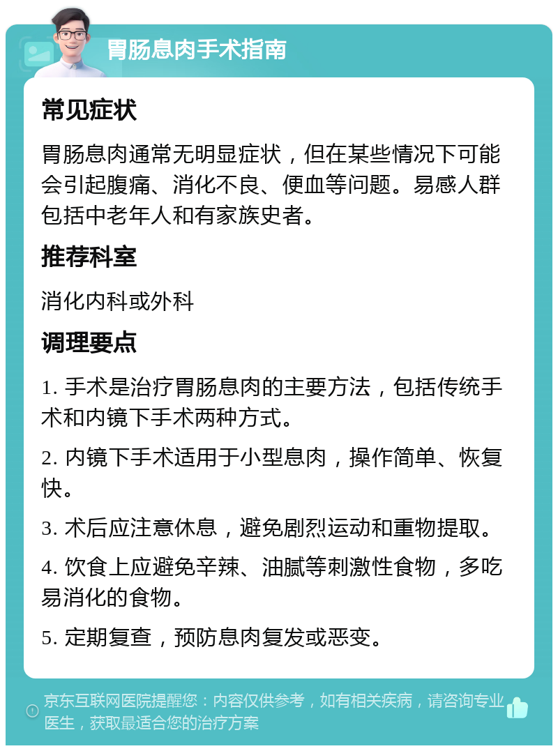 胃肠息肉手术指南 常见症状 胃肠息肉通常无明显症状，但在某些情况下可能会引起腹痛、消化不良、便血等问题。易感人群包括中老年人和有家族史者。 推荐科室 消化内科或外科 调理要点 1. 手术是治疗胃肠息肉的主要方法，包括传统手术和内镜下手术两种方式。 2. 内镜下手术适用于小型息肉，操作简单、恢复快。 3. 术后应注意休息，避免剧烈运动和重物提取。 4. 饮食上应避免辛辣、油腻等刺激性食物，多吃易消化的食物。 5. 定期复查，预防息肉复发或恶变。