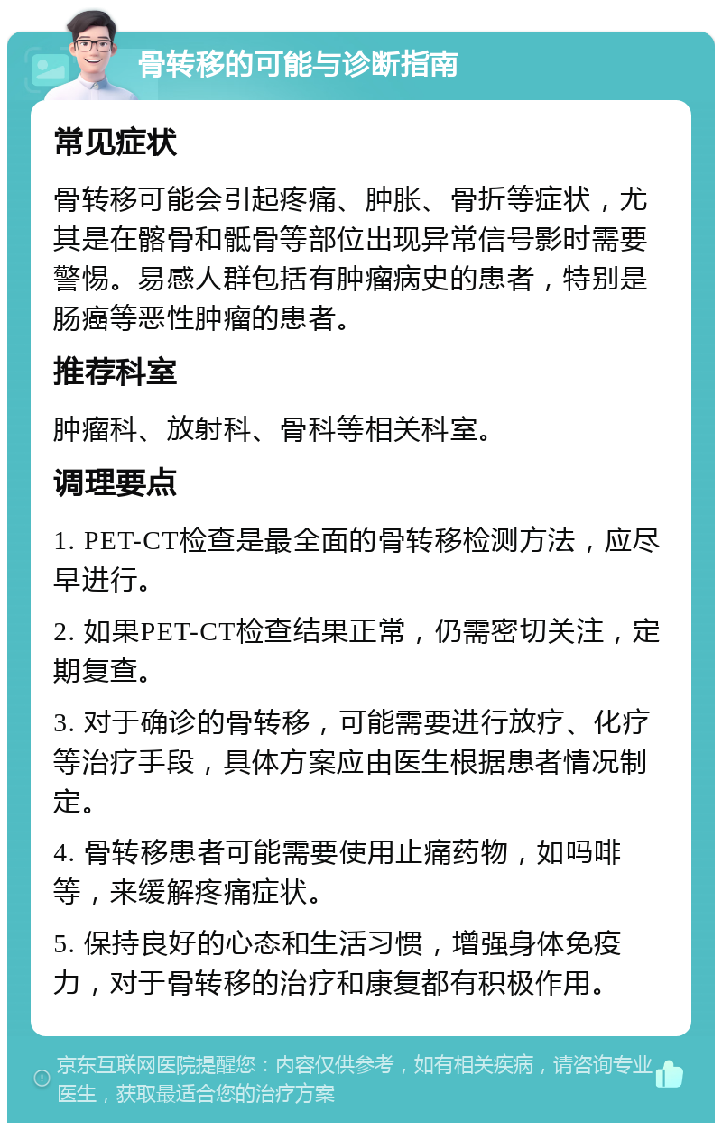 骨转移的可能与诊断指南 常见症状 骨转移可能会引起疼痛、肿胀、骨折等症状，尤其是在髂骨和骶骨等部位出现异常信号影时需要警惕。易感人群包括有肿瘤病史的患者，特别是肠癌等恶性肿瘤的患者。 推荐科室 肿瘤科、放射科、骨科等相关科室。 调理要点 1. PET-CT检查是最全面的骨转移检测方法，应尽早进行。 2. 如果PET-CT检查结果正常，仍需密切关注，定期复查。 3. 对于确诊的骨转移，可能需要进行放疗、化疗等治疗手段，具体方案应由医生根据患者情况制定。 4. 骨转移患者可能需要使用止痛药物，如吗啡等，来缓解疼痛症状。 5. 保持良好的心态和生活习惯，增强身体免疫力，对于骨转移的治疗和康复都有积极作用。