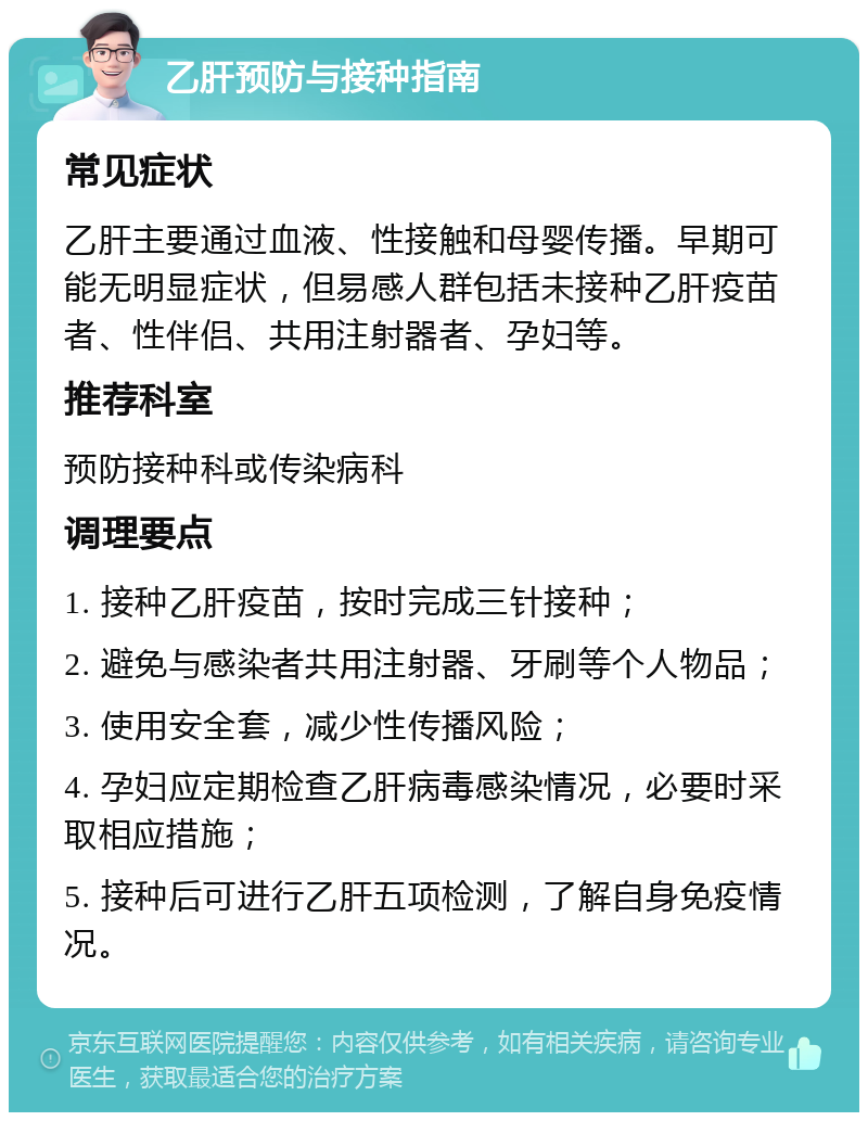 乙肝预防与接种指南 常见症状 乙肝主要通过血液、性接触和母婴传播。早期可能无明显症状，但易感人群包括未接种乙肝疫苗者、性伴侣、共用注射器者、孕妇等。 推荐科室 预防接种科或传染病科 调理要点 1. 接种乙肝疫苗，按时完成三针接种； 2. 避免与感染者共用注射器、牙刷等个人物品； 3. 使用安全套，减少性传播风险； 4. 孕妇应定期检查乙肝病毒感染情况，必要时采取相应措施； 5. 接种后可进行乙肝五项检测，了解自身免疫情况。