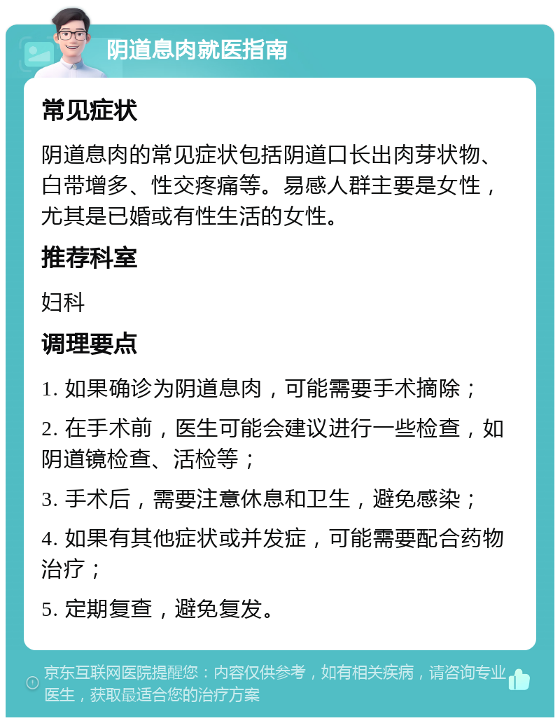 阴道息肉就医指南 常见症状 阴道息肉的常见症状包括阴道口长出肉芽状物、白带增多、性交疼痛等。易感人群主要是女性，尤其是已婚或有性生活的女性。 推荐科室 妇科 调理要点 1. 如果确诊为阴道息肉，可能需要手术摘除； 2. 在手术前，医生可能会建议进行一些检查，如阴道镜检查、活检等； 3. 手术后，需要注意休息和卫生，避免感染； 4. 如果有其他症状或并发症，可能需要配合药物治疗； 5. 定期复查，避免复发。