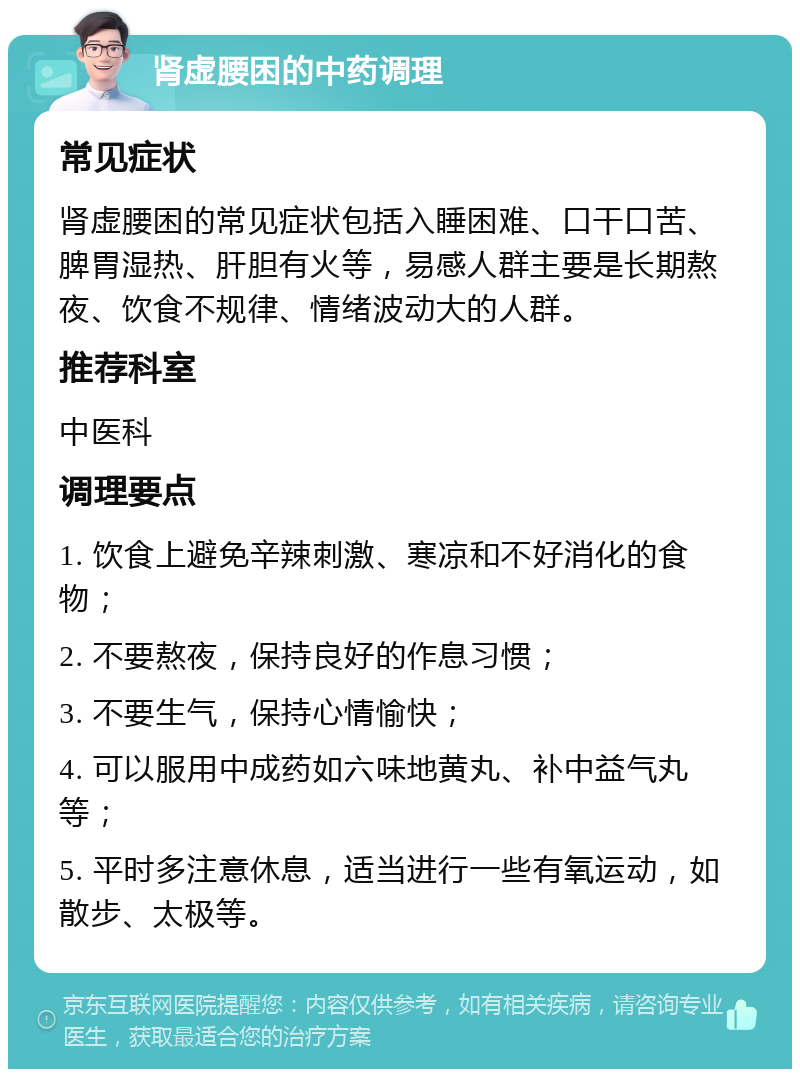 肾虚腰困的中药调理 常见症状 肾虚腰困的常见症状包括入睡困难、口干口苦、脾胃湿热、肝胆有火等，易感人群主要是长期熬夜、饮食不规律、情绪波动大的人群。 推荐科室 中医科 调理要点 1. 饮食上避免辛辣刺激、寒凉和不好消化的食物； 2. 不要熬夜，保持良好的作息习惯； 3. 不要生气，保持心情愉快； 4. 可以服用中成药如六味地黄丸、补中益气丸等； 5. 平时多注意休息，适当进行一些有氧运动，如散步、太极等。