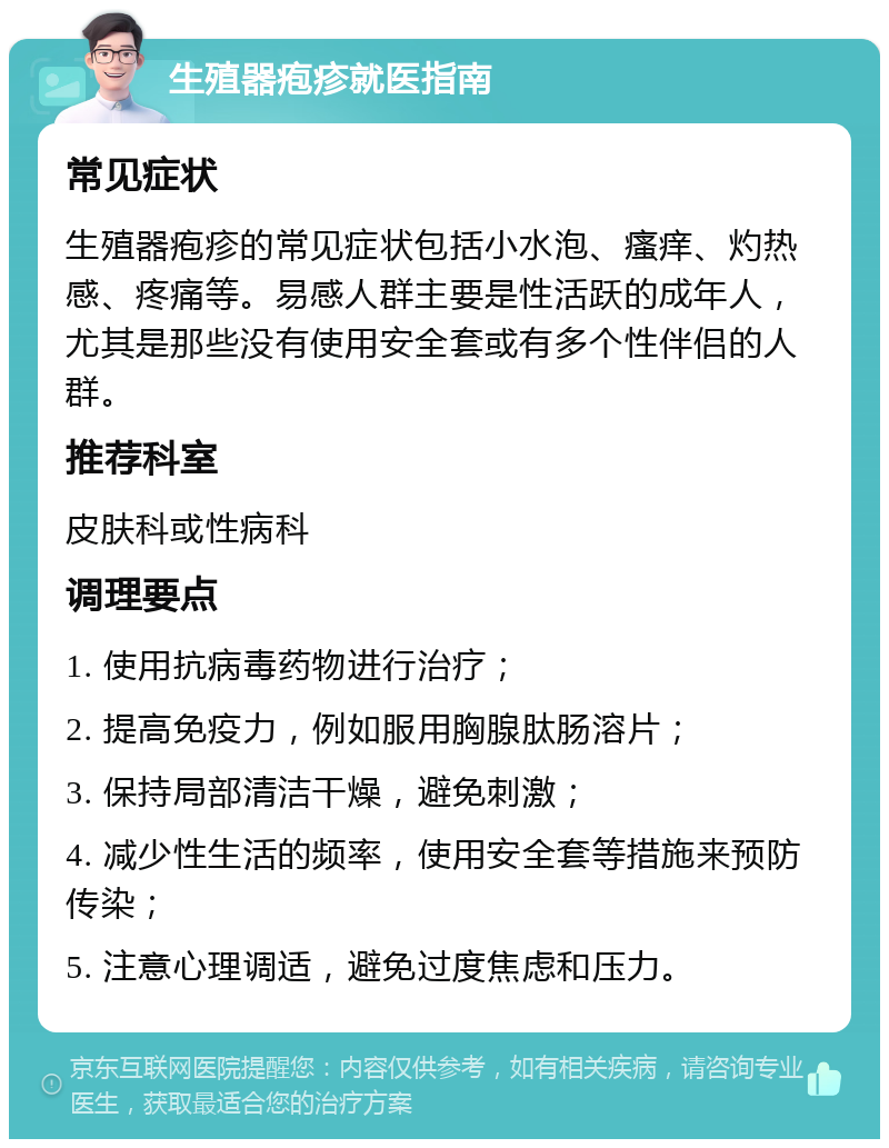 生殖器疱疹就医指南 常见症状 生殖器疱疹的常见症状包括小水泡、瘙痒、灼热感、疼痛等。易感人群主要是性活跃的成年人，尤其是那些没有使用安全套或有多个性伴侣的人群。 推荐科室 皮肤科或性病科 调理要点 1. 使用抗病毒药物进行治疗； 2. 提高免疫力，例如服用胸腺肽肠溶片； 3. 保持局部清洁干燥，避免刺激； 4. 减少性生活的频率，使用安全套等措施来预防传染； 5. 注意心理调适，避免过度焦虑和压力。