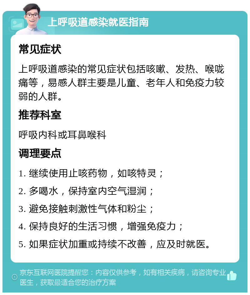 上呼吸道感染就医指南 常见症状 上呼吸道感染的常见症状包括咳嗽、发热、喉咙痛等，易感人群主要是儿童、老年人和免疫力较弱的人群。 推荐科室 呼吸内科或耳鼻喉科 调理要点 1. 继续使用止咳药物，如咳特灵； 2. 多喝水，保持室内空气湿润； 3. 避免接触刺激性气体和粉尘； 4. 保持良好的生活习惯，增强免疫力； 5. 如果症状加重或持续不改善，应及时就医。