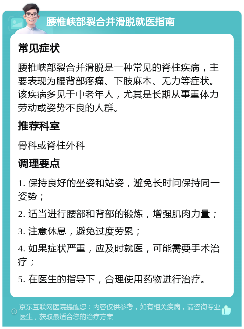 腰椎峡部裂合并滑脱就医指南 常见症状 腰椎峡部裂合并滑脱是一种常见的脊柱疾病，主要表现为腰背部疼痛、下肢麻木、无力等症状。该疾病多见于中老年人，尤其是长期从事重体力劳动或姿势不良的人群。 推荐科室 骨科或脊柱外科 调理要点 1. 保持良好的坐姿和站姿，避免长时间保持同一姿势； 2. 适当进行腰部和背部的锻炼，增强肌肉力量； 3. 注意休息，避免过度劳累； 4. 如果症状严重，应及时就医，可能需要手术治疗； 5. 在医生的指导下，合理使用药物进行治疗。