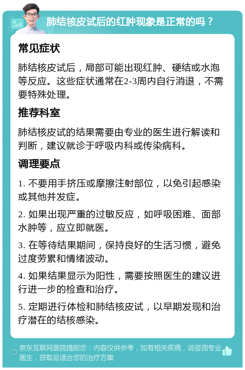 肺结核皮试后的红肿现象是正常的吗？ 常见症状 肺结核皮试后，局部可能出现红肿、硬结或水泡等反应。这些症状通常在2-3周内自行消退，不需要特殊处理。 推荐科室 肺结核皮试的结果需要由专业的医生进行解读和判断，建议就诊于呼吸内科或传染病科。 调理要点 1. 不要用手挤压或摩擦注射部位，以免引起感染或其他并发症。 2. 如果出现严重的过敏反应，如呼吸困难、面部水肿等，应立即就医。 3. 在等待结果期间，保持良好的生活习惯，避免过度劳累和情绪波动。 4. 如果结果显示为阳性，需要按照医生的建议进行进一步的检查和治疗。 5. 定期进行体检和肺结核皮试，以早期发现和治疗潜在的结核感染。