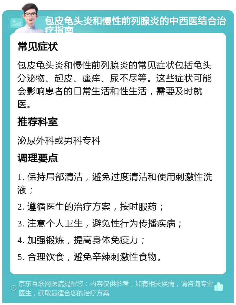 包皮龟头炎和慢性前列腺炎的中西医结合治疗指南 常见症状 包皮龟头炎和慢性前列腺炎的常见症状包括龟头分泌物、起皮、瘙痒、尿不尽等。这些症状可能会影响患者的日常生活和性生活，需要及时就医。 推荐科室 泌尿外科或男科专科 调理要点 1. 保持局部清洁，避免过度清洁和使用刺激性洗液； 2. 遵循医生的治疗方案，按时服药； 3. 注意个人卫生，避免性行为传播疾病； 4. 加强锻炼，提高身体免疫力； 5. 合理饮食，避免辛辣刺激性食物。