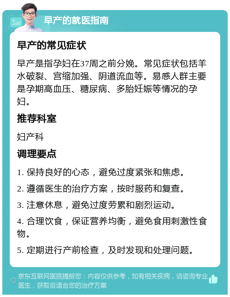 早产的就医指南 早产的常见症状 早产是指孕妇在37周之前分娩。常见症状包括羊水破裂、宫缩加强、阴道流血等。易感人群主要是孕期高血压、糖尿病、多胎妊娠等情况的孕妇。 推荐科室 妇产科 调理要点 1. 保持良好的心态，避免过度紧张和焦虑。 2. 遵循医生的治疗方案，按时服药和复查。 3. 注意休息，避免过度劳累和剧烈运动。 4. 合理饮食，保证营养均衡，避免食用刺激性食物。 5. 定期进行产前检查，及时发现和处理问题。