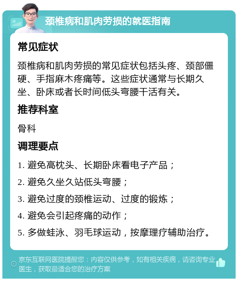 颈椎病和肌肉劳损的就医指南 常见症状 颈椎病和肌肉劳损的常见症状包括头疼、颈部僵硬、手指麻木疼痛等。这些症状通常与长期久坐、卧床或者长时间低头弯腰干活有关。 推荐科室 骨科 调理要点 1. 避免高枕头、长期卧床看电子产品； 2. 避免久坐久站低头弯腰； 3. 避免过度的颈椎运动、过度的锻炼； 4. 避免会引起疼痛的动作； 5. 多做蛙泳、羽毛球运动，按摩理疗辅助治疗。