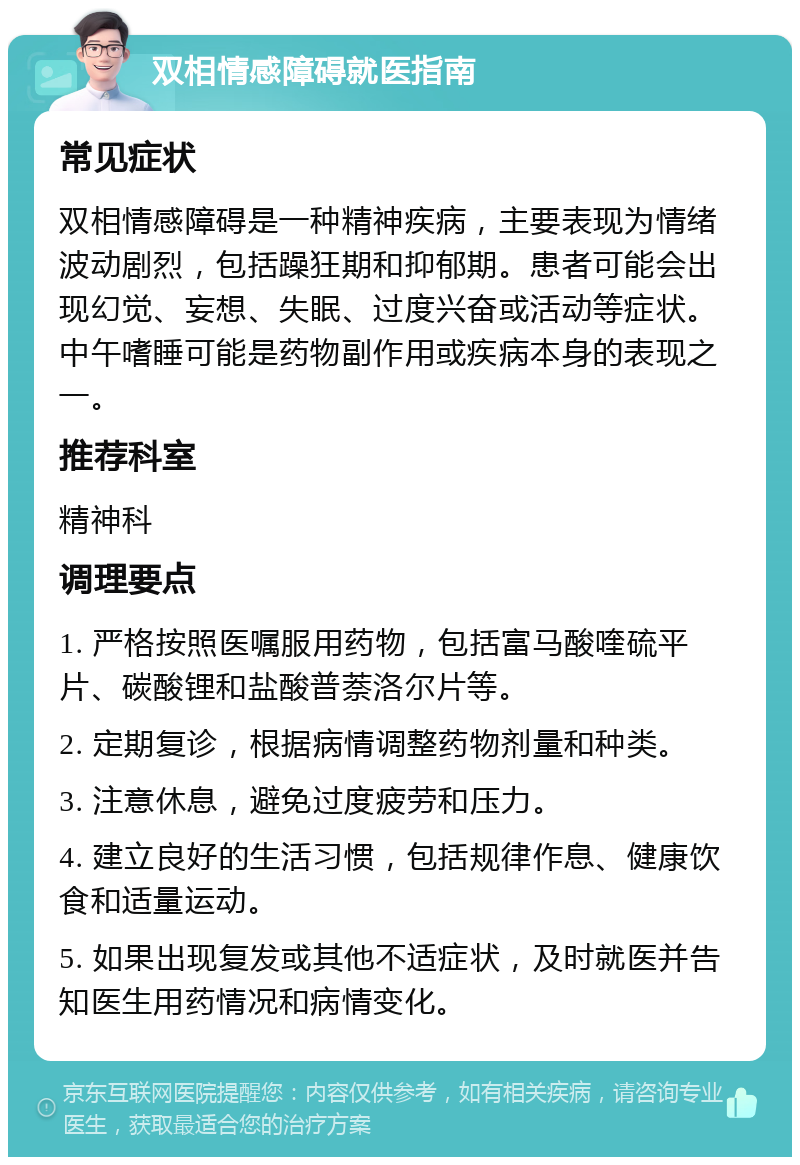 双相情感障碍就医指南 常见症状 双相情感障碍是一种精神疾病，主要表现为情绪波动剧烈，包括躁狂期和抑郁期。患者可能会出现幻觉、妄想、失眠、过度兴奋或活动等症状。中午嗜睡可能是药物副作用或疾病本身的表现之一。 推荐科室 精神科 调理要点 1. 严格按照医嘱服用药物，包括富马酸喹硫平片、碳酸锂和盐酸普萘洛尔片等。 2. 定期复诊，根据病情调整药物剂量和种类。 3. 注意休息，避免过度疲劳和压力。 4. 建立良好的生活习惯，包括规律作息、健康饮食和适量运动。 5. 如果出现复发或其他不适症状，及时就医并告知医生用药情况和病情变化。