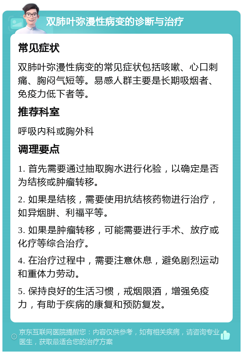 双肺叶弥漫性病变的诊断与治疗 常见症状 双肺叶弥漫性病变的常见症状包括咳嗽、心口刺痛、胸闷气短等。易感人群主要是长期吸烟者、免疫力低下者等。 推荐科室 呼吸内科或胸外科 调理要点 1. 首先需要通过抽取胸水进行化验，以确定是否为结核或肿瘤转移。 2. 如果是结核，需要使用抗结核药物进行治疗，如异烟肼、利福平等。 3. 如果是肿瘤转移，可能需要进行手术、放疗或化疗等综合治疗。 4. 在治疗过程中，需要注意休息，避免剧烈运动和重体力劳动。 5. 保持良好的生活习惯，戒烟限酒，增强免疫力，有助于疾病的康复和预防复发。