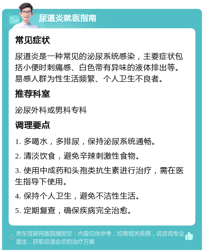 尿道炎就医指南 常见症状 尿道炎是一种常见的泌尿系统感染，主要症状包括小便时刺痛感、白色带有异味的液体排出等。易感人群为性生活频繁、个人卫生不良者。 推荐科室 泌尿外科或男科专科 调理要点 1. 多喝水，多排尿，保持泌尿系统通畅。 2. 清淡饮食，避免辛辣刺激性食物。 3. 使用中成药和头孢类抗生素进行治疗，需在医生指导下使用。 4. 保持个人卫生，避免不洁性生活。 5. 定期复查，确保疾病完全治愈。