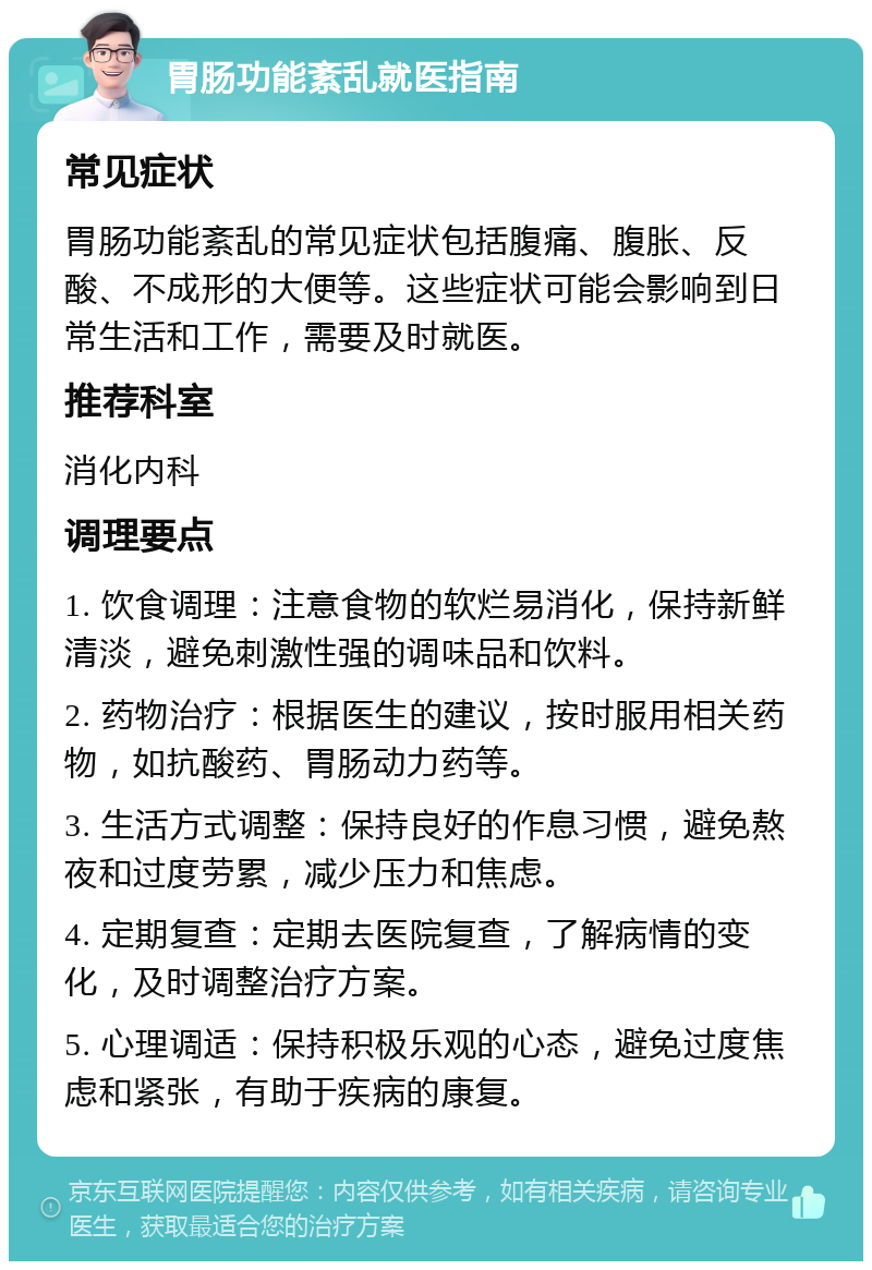 胃肠功能紊乱就医指南 常见症状 胃肠功能紊乱的常见症状包括腹痛、腹胀、反酸、不成形的大便等。这些症状可能会影响到日常生活和工作，需要及时就医。 推荐科室 消化内科 调理要点 1. 饮食调理：注意食物的软烂易消化，保持新鲜清淡，避免刺激性强的调味品和饮料。 2. 药物治疗：根据医生的建议，按时服用相关药物，如抗酸药、胃肠动力药等。 3. 生活方式调整：保持良好的作息习惯，避免熬夜和过度劳累，减少压力和焦虑。 4. 定期复查：定期去医院复查，了解病情的变化，及时调整治疗方案。 5. 心理调适：保持积极乐观的心态，避免过度焦虑和紧张，有助于疾病的康复。