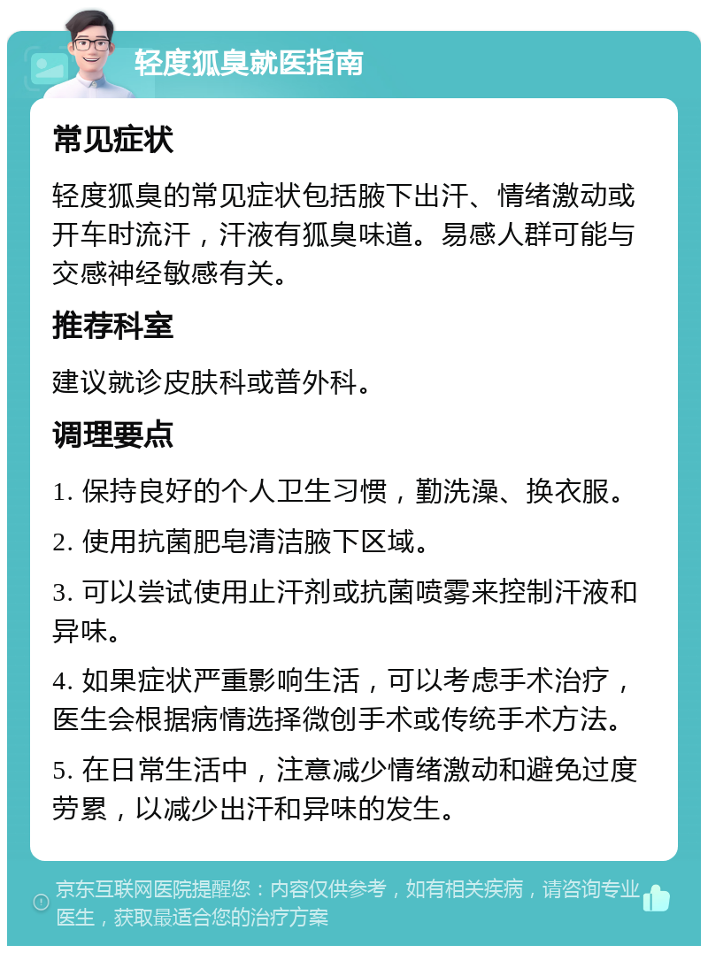 轻度狐臭就医指南 常见症状 轻度狐臭的常见症状包括腋下出汗、情绪激动或开车时流汗，汗液有狐臭味道。易感人群可能与交感神经敏感有关。 推荐科室 建议就诊皮肤科或普外科。 调理要点 1. 保持良好的个人卫生习惯，勤洗澡、换衣服。 2. 使用抗菌肥皂清洁腋下区域。 3. 可以尝试使用止汗剂或抗菌喷雾来控制汗液和异味。 4. 如果症状严重影响生活，可以考虑手术治疗，医生会根据病情选择微创手术或传统手术方法。 5. 在日常生活中，注意减少情绪激动和避免过度劳累，以减少出汗和异味的发生。