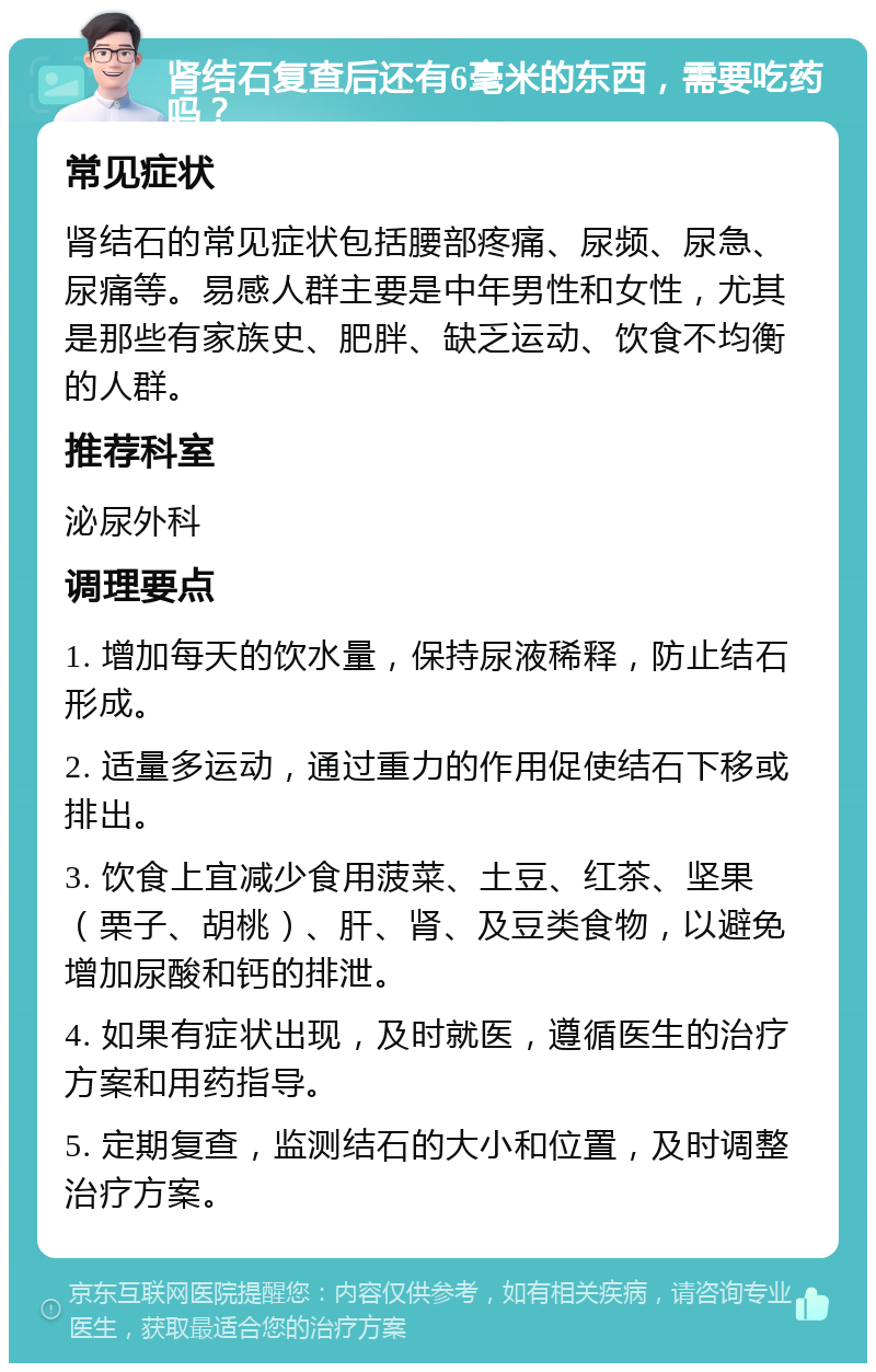 肾结石复查后还有6毫米的东西，需要吃药吗？ 常见症状 肾结石的常见症状包括腰部疼痛、尿频、尿急、尿痛等。易感人群主要是中年男性和女性，尤其是那些有家族史、肥胖、缺乏运动、饮食不均衡的人群。 推荐科室 泌尿外科 调理要点 1. 增加每天的饮水量，保持尿液稀释，防止结石形成。 2. 适量多运动，通过重力的作用促使结石下移或排出。 3. 饮食上宜减少食用菠菜、土豆、红茶、坚果（栗子、胡桃）、肝、肾、及豆类食物，以避免增加尿酸和钙的排泄。 4. 如果有症状出现，及时就医，遵循医生的治疗方案和用药指导。 5. 定期复查，监测结石的大小和位置，及时调整治疗方案。