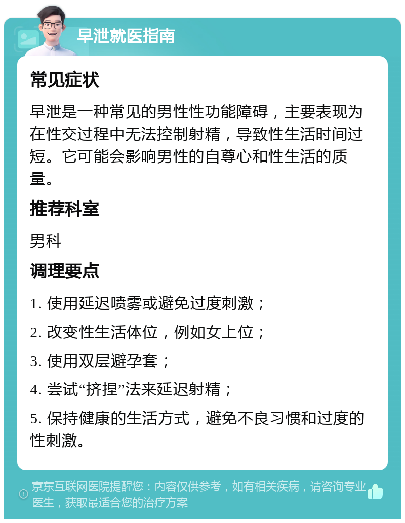 早泄就医指南 常见症状 早泄是一种常见的男性性功能障碍，主要表现为在性交过程中无法控制射精，导致性生活时间过短。它可能会影响男性的自尊心和性生活的质量。 推荐科室 男科 调理要点 1. 使用延迟喷雾或避免过度刺激； 2. 改变性生活体位，例如女上位； 3. 使用双层避孕套； 4. 尝试“挤捏”法来延迟射精； 5. 保持健康的生活方式，避免不良习惯和过度的性刺激。