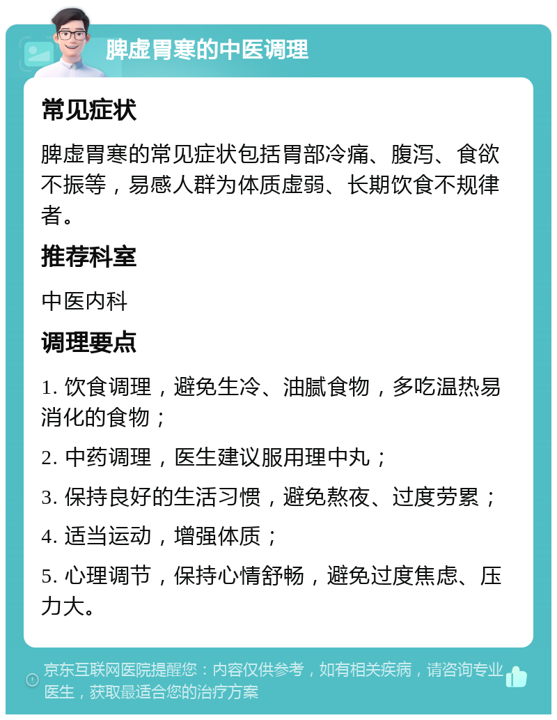 脾虚胃寒的中医调理 常见症状 脾虚胃寒的常见症状包括胃部冷痛、腹泻、食欲不振等，易感人群为体质虚弱、长期饮食不规律者。 推荐科室 中医内科 调理要点 1. 饮食调理，避免生冷、油腻食物，多吃温热易消化的食物； 2. 中药调理，医生建议服用理中丸； 3. 保持良好的生活习惯，避免熬夜、过度劳累； 4. 适当运动，增强体质； 5. 心理调节，保持心情舒畅，避免过度焦虑、压力大。