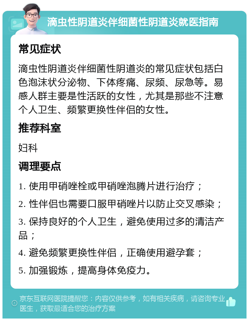 滴虫性阴道炎伴细菌性阴道炎就医指南 常见症状 滴虫性阴道炎伴细菌性阴道炎的常见症状包括白色泡沫状分泌物、下体疼痛、尿频、尿急等。易感人群主要是性活跃的女性，尤其是那些不注意个人卫生、频繁更换性伴侣的女性。 推荐科室 妇科 调理要点 1. 使用甲硝唑栓或甲硝唑泡腾片进行治疗； 2. 性伴侣也需要口服甲硝唑片以防止交叉感染； 3. 保持良好的个人卫生，避免使用过多的清洁产品； 4. 避免频繁更换性伴侣，正确使用避孕套； 5. 加强锻炼，提高身体免疫力。