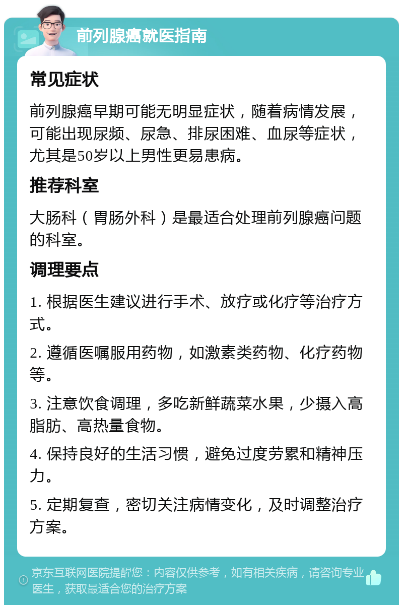 前列腺癌就医指南 常见症状 前列腺癌早期可能无明显症状，随着病情发展，可能出现尿频、尿急、排尿困难、血尿等症状，尤其是50岁以上男性更易患病。 推荐科室 大肠科（胃肠外科）是最适合处理前列腺癌问题的科室。 调理要点 1. 根据医生建议进行手术、放疗或化疗等治疗方式。 2. 遵循医嘱服用药物，如激素类药物、化疗药物等。 3. 注意饮食调理，多吃新鲜蔬菜水果，少摄入高脂肪、高热量食物。 4. 保持良好的生活习惯，避免过度劳累和精神压力。 5. 定期复查，密切关注病情变化，及时调整治疗方案。