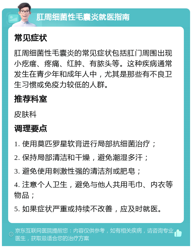 肛周细菌性毛囊炎就医指南 常见症状 肛周细菌性毛囊炎的常见症状包括肛门周围出现小疙瘩、疼痛、红肿、有脓头等。这种疾病通常发生在青少年和成年人中，尤其是那些有不良卫生习惯或免疫力较低的人群。 推荐科室 皮肤科 调理要点 1. 使用莫匹罗星软膏进行局部抗细菌治疗； 2. 保持局部清洁和干燥，避免潮湿多汗； 3. 避免使用刺激性强的清洁剂或肥皂； 4. 注意个人卫生，避免与他人共用毛巾、内衣等物品； 5. 如果症状严重或持续不改善，应及时就医。