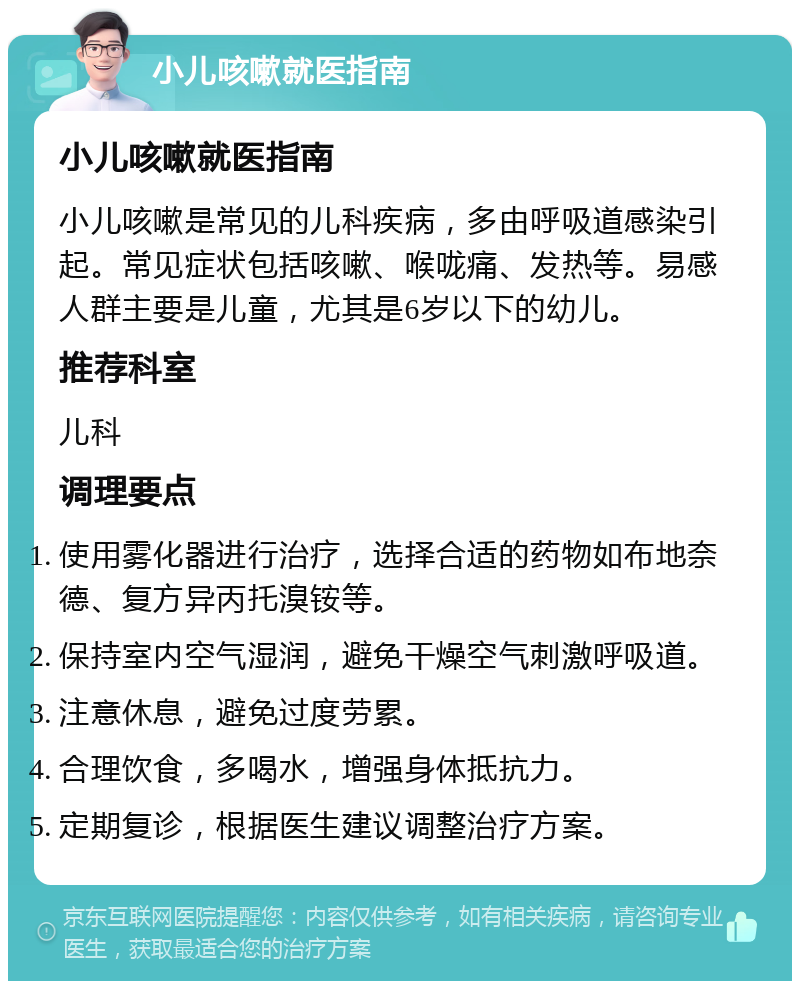 小儿咳嗽就医指南 小儿咳嗽就医指南 小儿咳嗽是常见的儿科疾病，多由呼吸道感染引起。常见症状包括咳嗽、喉咙痛、发热等。易感人群主要是儿童，尤其是6岁以下的幼儿。 推荐科室 儿科 调理要点 使用雾化器进行治疗，选择合适的药物如布地奈德、复方异丙托溴铵等。 保持室内空气湿润，避免干燥空气刺激呼吸道。 注意休息，避免过度劳累。 合理饮食，多喝水，增强身体抵抗力。 定期复诊，根据医生建议调整治疗方案。