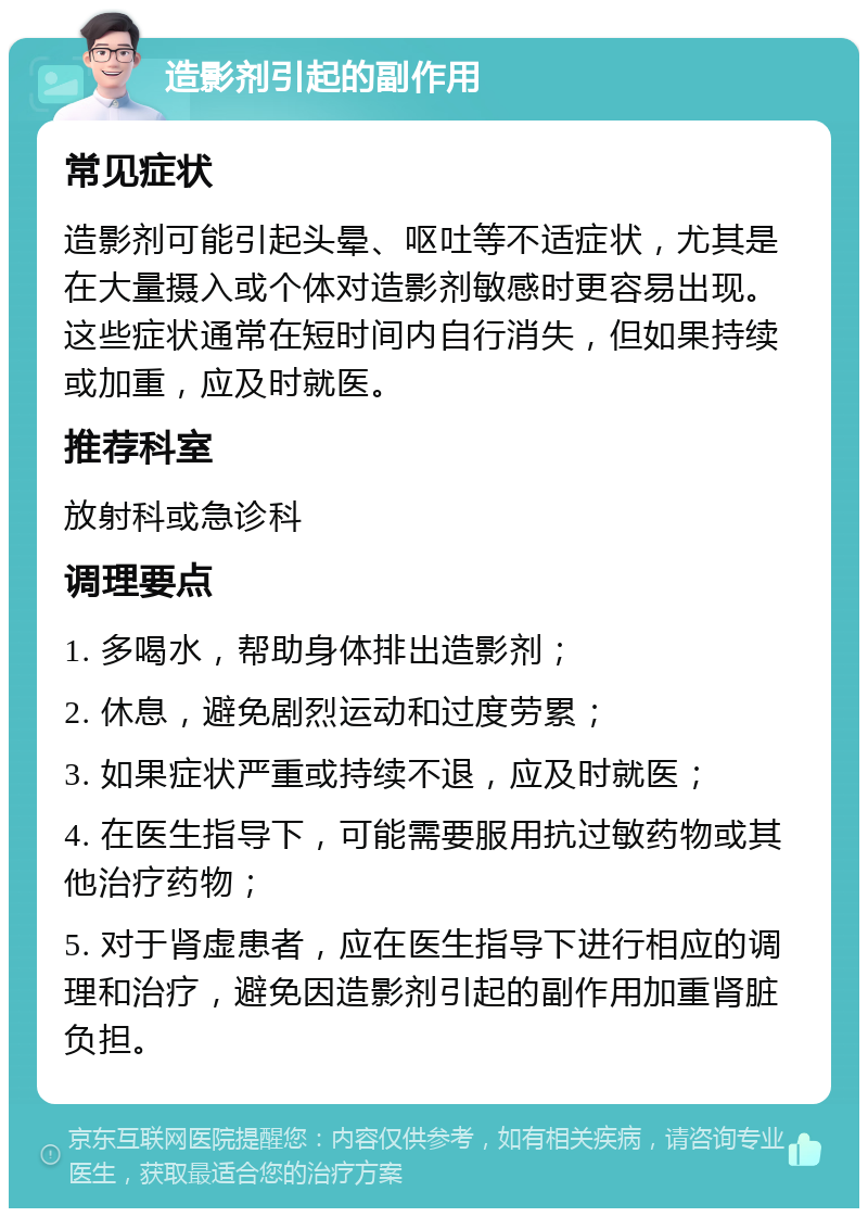 造影剂引起的副作用 常见症状 造影剂可能引起头晕、呕吐等不适症状，尤其是在大量摄入或个体对造影剂敏感时更容易出现。这些症状通常在短时间内自行消失，但如果持续或加重，应及时就医。 推荐科室 放射科或急诊科 调理要点 1. 多喝水，帮助身体排出造影剂； 2. 休息，避免剧烈运动和过度劳累； 3. 如果症状严重或持续不退，应及时就医； 4. 在医生指导下，可能需要服用抗过敏药物或其他治疗药物； 5. 对于肾虚患者，应在医生指导下进行相应的调理和治疗，避免因造影剂引起的副作用加重肾脏负担。