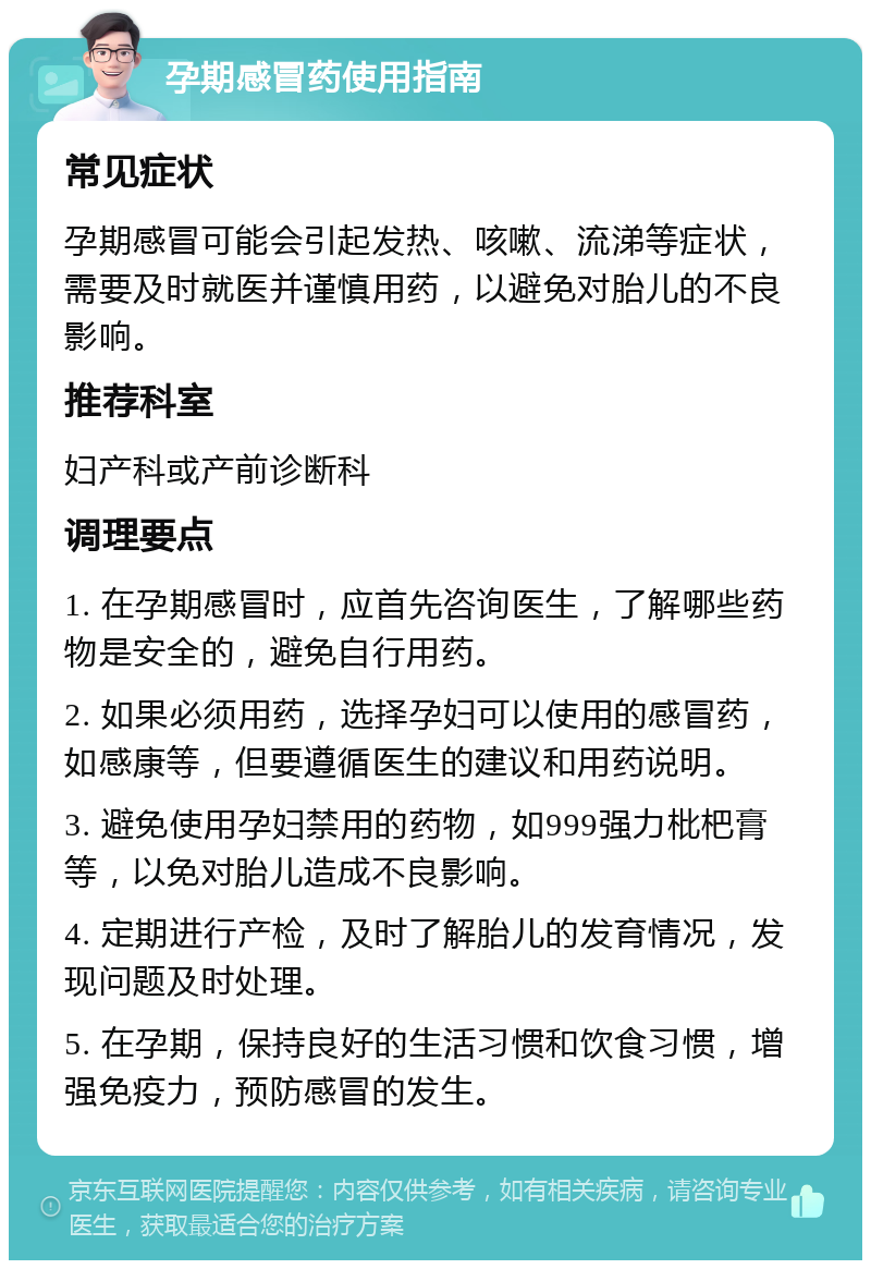 孕期感冒药使用指南 常见症状 孕期感冒可能会引起发热、咳嗽、流涕等症状，需要及时就医并谨慎用药，以避免对胎儿的不良影响。 推荐科室 妇产科或产前诊断科 调理要点 1. 在孕期感冒时，应首先咨询医生，了解哪些药物是安全的，避免自行用药。 2. 如果必须用药，选择孕妇可以使用的感冒药，如感康等，但要遵循医生的建议和用药说明。 3. 避免使用孕妇禁用的药物，如999强力枇杷膏等，以免对胎儿造成不良影响。 4. 定期进行产检，及时了解胎儿的发育情况，发现问题及时处理。 5. 在孕期，保持良好的生活习惯和饮食习惯，增强免疫力，预防感冒的发生。